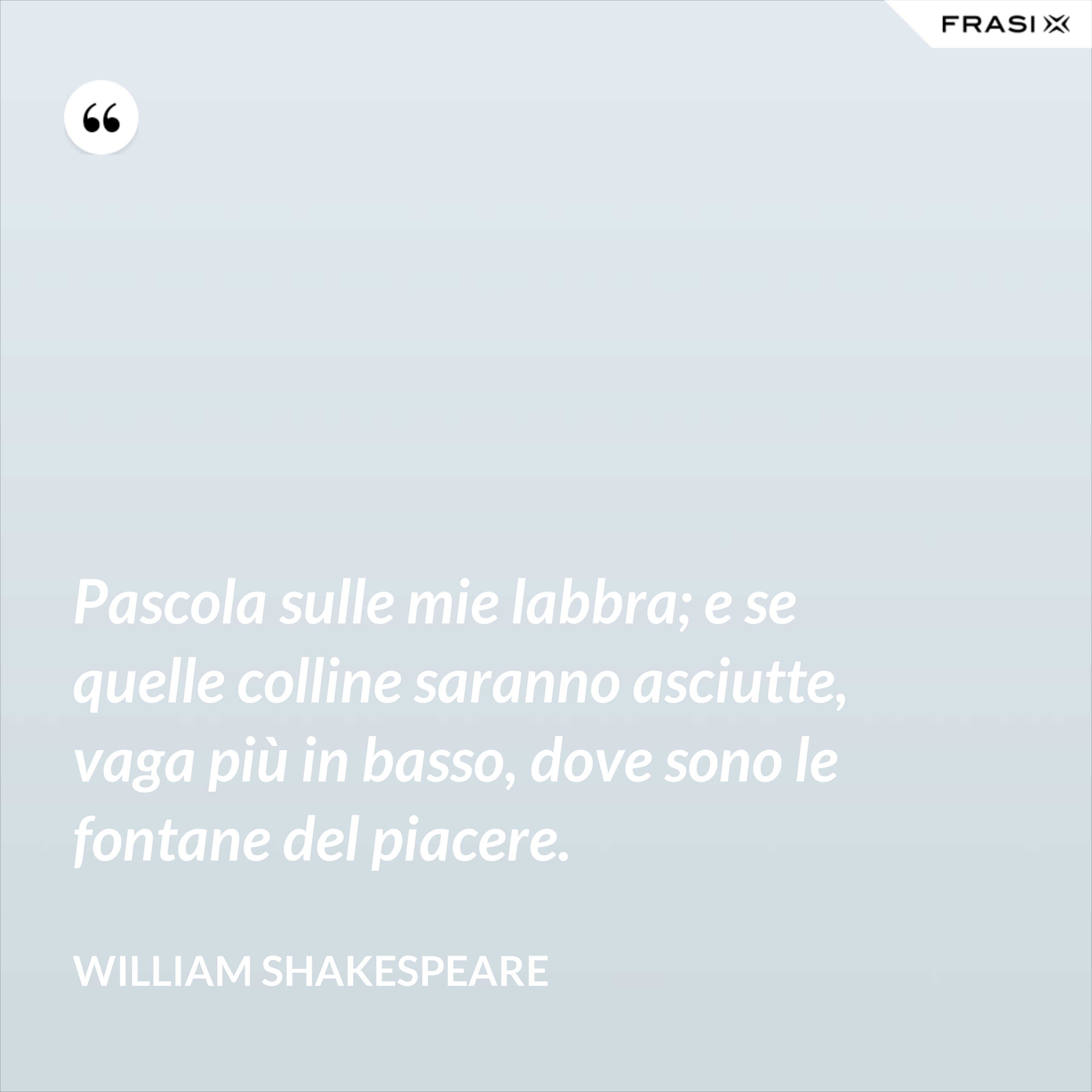 Pascola sulle mie labbra; e se quelle colline saranno asciutte, vaga più in basso, dove sono le fontane del piacere. - William Shakespeare