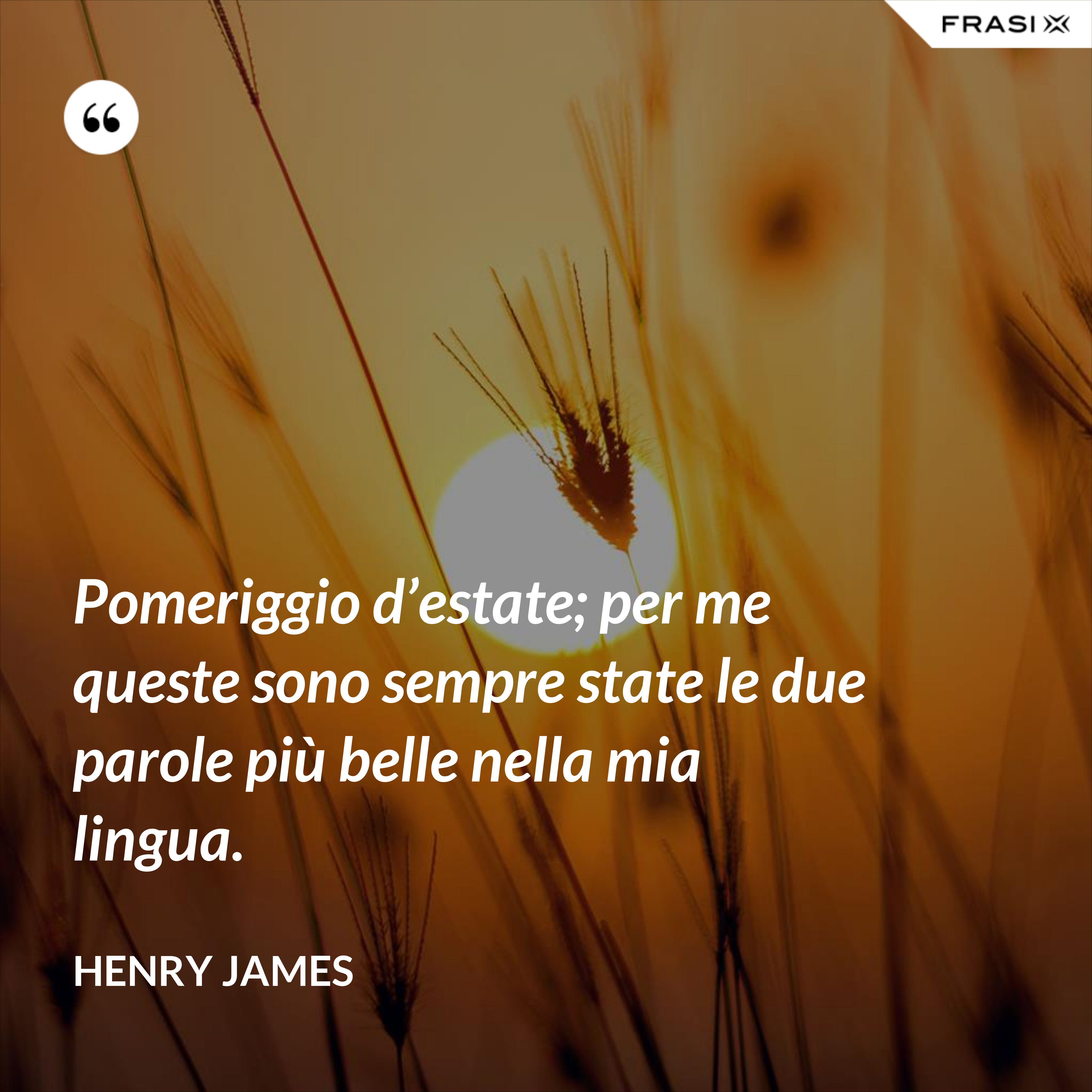 Pomeriggio d’estate; per me queste sono sempre state le due parole più belle nella mia lingua. - Henry James