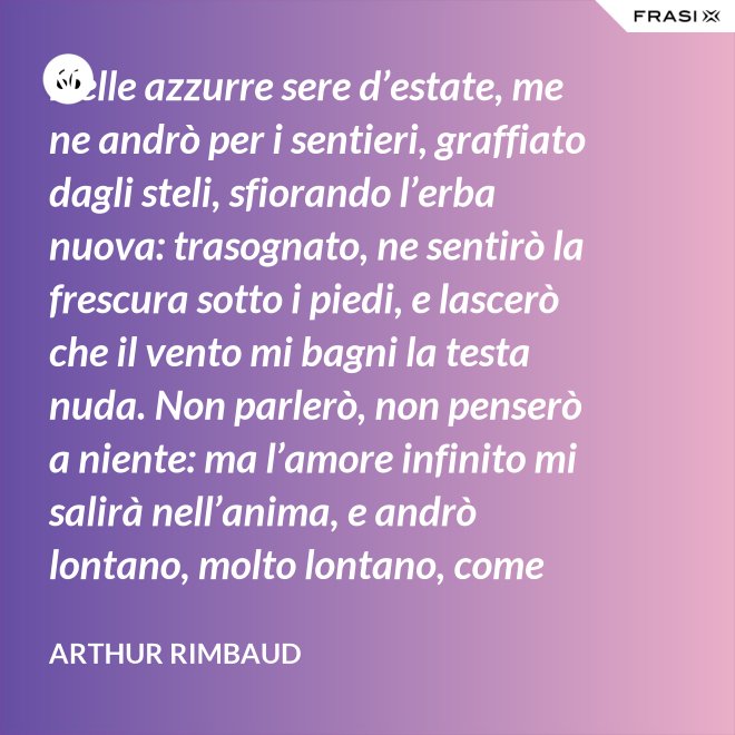 Nelle azzurre sere d’estate, me ne andrò per i sentieri, graffiato dagli steli, sfiorando l’erba nuova: trasognato, ne sentirò la frescura sotto i piedi, e lascerò che il vento mi bagni la testa nuda. Non parlerò, non penserò a niente: ma l’amore infinito mi salirà nell’anima, e andrò lontano, molto lontano, come uno zingaro. - Arthur Rimbaud