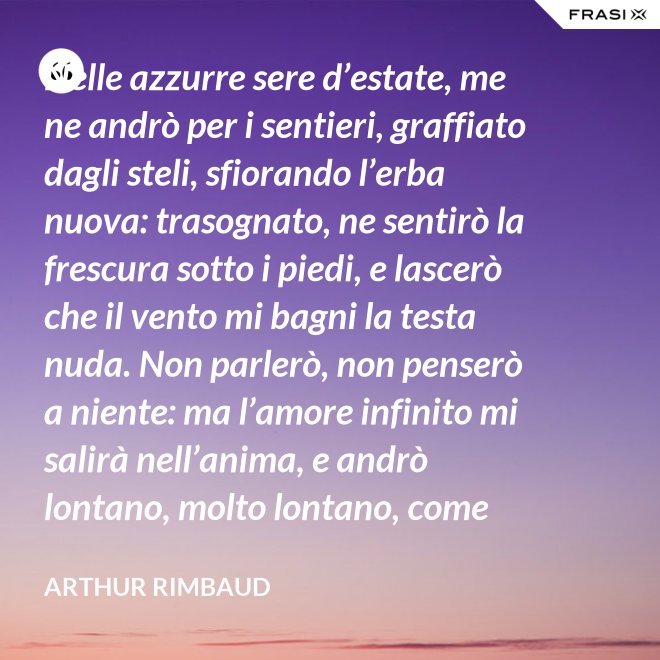 Nelle azzurre sere d’estate, me ne andrò per i sentieri, graffiato dagli steli, sfiorando l’erba nuova: trasognato, ne sentirò la frescura sotto i piedi, e lascerò che il vento mi bagni la testa nuda. Non parlerò, non penserò a niente: ma l’amore infinito mi salirà nell’anima, e andrò lontano, molto lontano, come uno zingaro. - Arthur Rimbaud