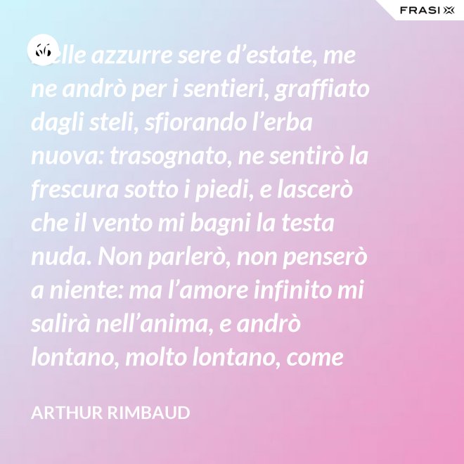 Nelle azzurre sere d’estate, me ne andrò per i sentieri, graffiato dagli steli, sfiorando l’erba nuova: trasognato, ne sentirò la frescura sotto i piedi, e lascerò che il vento mi bagni la testa nuda. Non parlerò, non penserò a niente: ma l’amore infinito mi salirà nell’anima, e andrò lontano, molto lontano, come uno zingaro. - Arthur Rimbaud