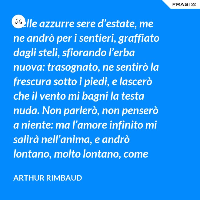 Nelle azzurre sere d’estate, me ne andrò per i sentieri, graffiato dagli steli, sfiorando l’erba nuova: trasognato, ne sentirò la frescura sotto i piedi, e lascerò che il vento mi bagni la testa nuda. Non parlerò, non penserò a niente: ma l’amore infinito mi salirà nell’anima, e andrò lontano, molto lontano, come uno zingaro. - Arthur Rimbaud