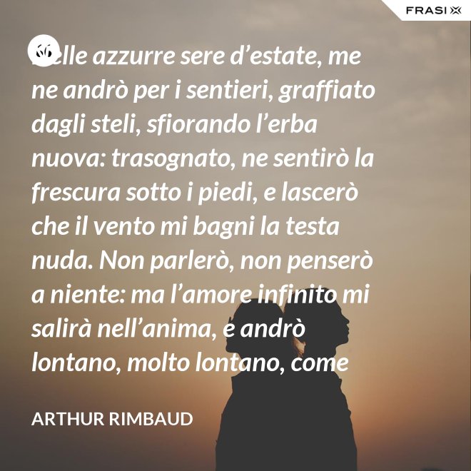 Nelle azzurre sere d’estate, me ne andrò per i sentieri, graffiato dagli steli, sfiorando l’erba nuova: trasognato, ne sentirò la frescura sotto i piedi, e lascerò che il vento mi bagni la testa nuda. Non parlerò, non penserò a niente: ma l’amore infinito mi salirà nell’anima, e andrò lontano, molto lontano, come uno zingaro. - Arthur Rimbaud