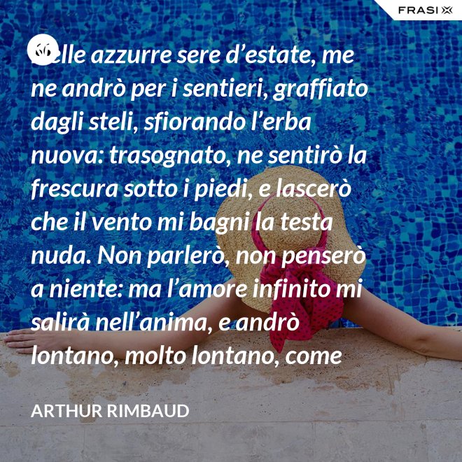 Nelle azzurre sere d’estate, me ne andrò per i sentieri, graffiato dagli steli, sfiorando l’erba nuova: trasognato, ne sentirò la frescura sotto i piedi, e lascerò che il vento mi bagni la testa nuda. Non parlerò, non penserò a niente: ma l’amore infinito mi salirà nell’anima, e andrò lontano, molto lontano, come uno zingaro. - Arthur Rimbaud