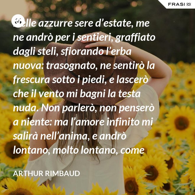 Nelle azzurre sere d’estate, me ne andrò per i sentieri, graffiato dagli steli, sfiorando l’erba nuova: trasognato, ne sentirò la frescura sotto i piedi, e lascerò che il vento mi bagni la testa nuda. Non parlerò, non penserò a niente: ma l’amore infinito mi salirà nell’anima, e andrò lontano, molto lontano, come uno zingaro. - Arthur Rimbaud