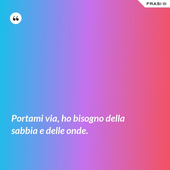 Portami via, ho bisogno della sabbia e delle onde. - Anonimo