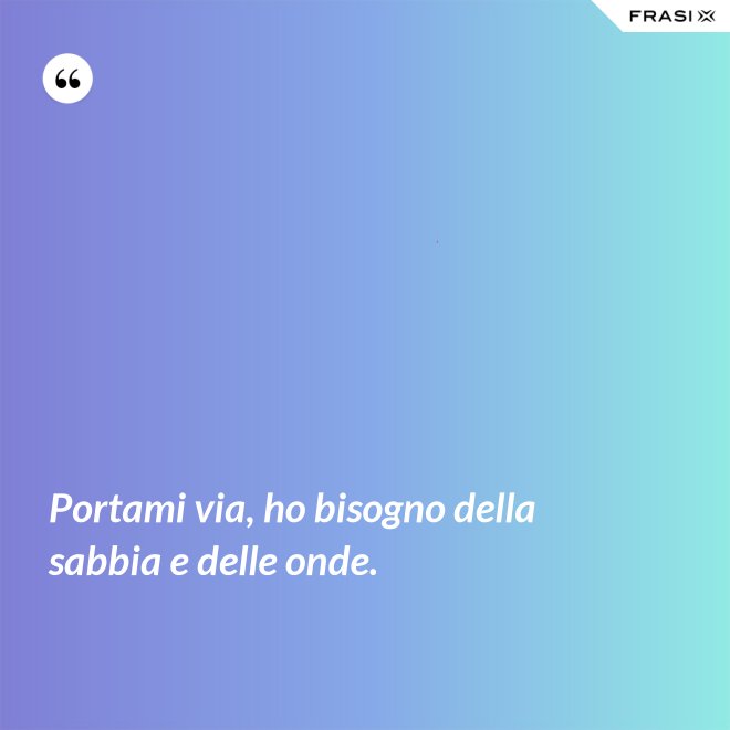 Portami via, ho bisogno della sabbia e delle onde. - Anonimo