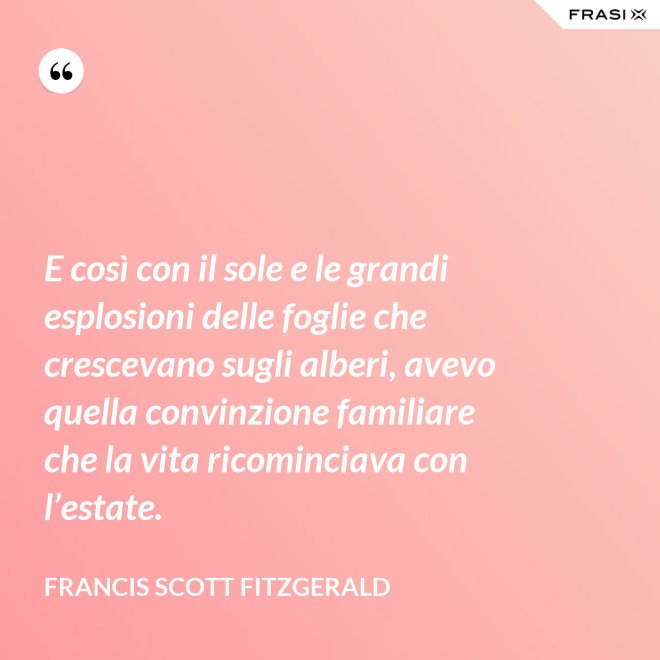 E così con il sole e le grandi esplosioni delle foglie che crescevano sugli alberi, avevo quella convinzione familiare che la vita ricominciava con l’estate. - Francis Scott Fitzgerald