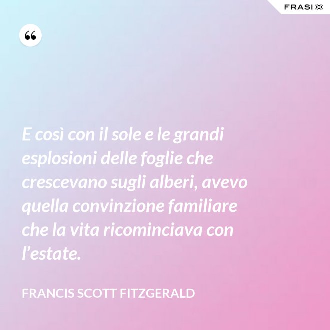 E così con il sole e le grandi esplosioni delle foglie che crescevano sugli alberi, avevo quella convinzione familiare che la vita ricominciava con l’estate. - Francis Scott Fitzgerald
