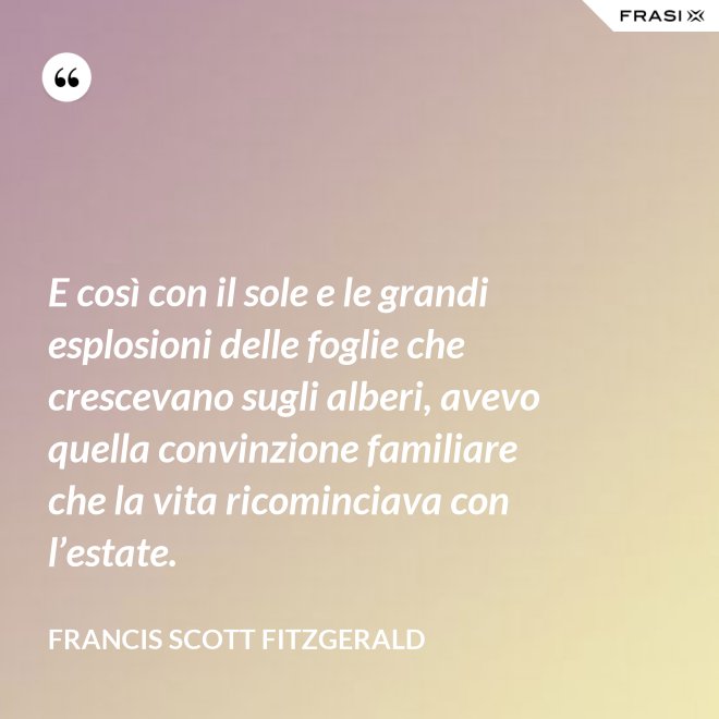 E così con il sole e le grandi esplosioni delle foglie che crescevano sugli alberi, avevo quella convinzione familiare che la vita ricominciava con l’estate. - Francis Scott Fitzgerald