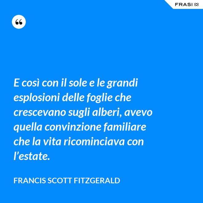 E così con il sole e le grandi esplosioni delle foglie che crescevano sugli alberi, avevo quella convinzione familiare che la vita ricominciava con l’estate. - Francis Scott Fitzgerald