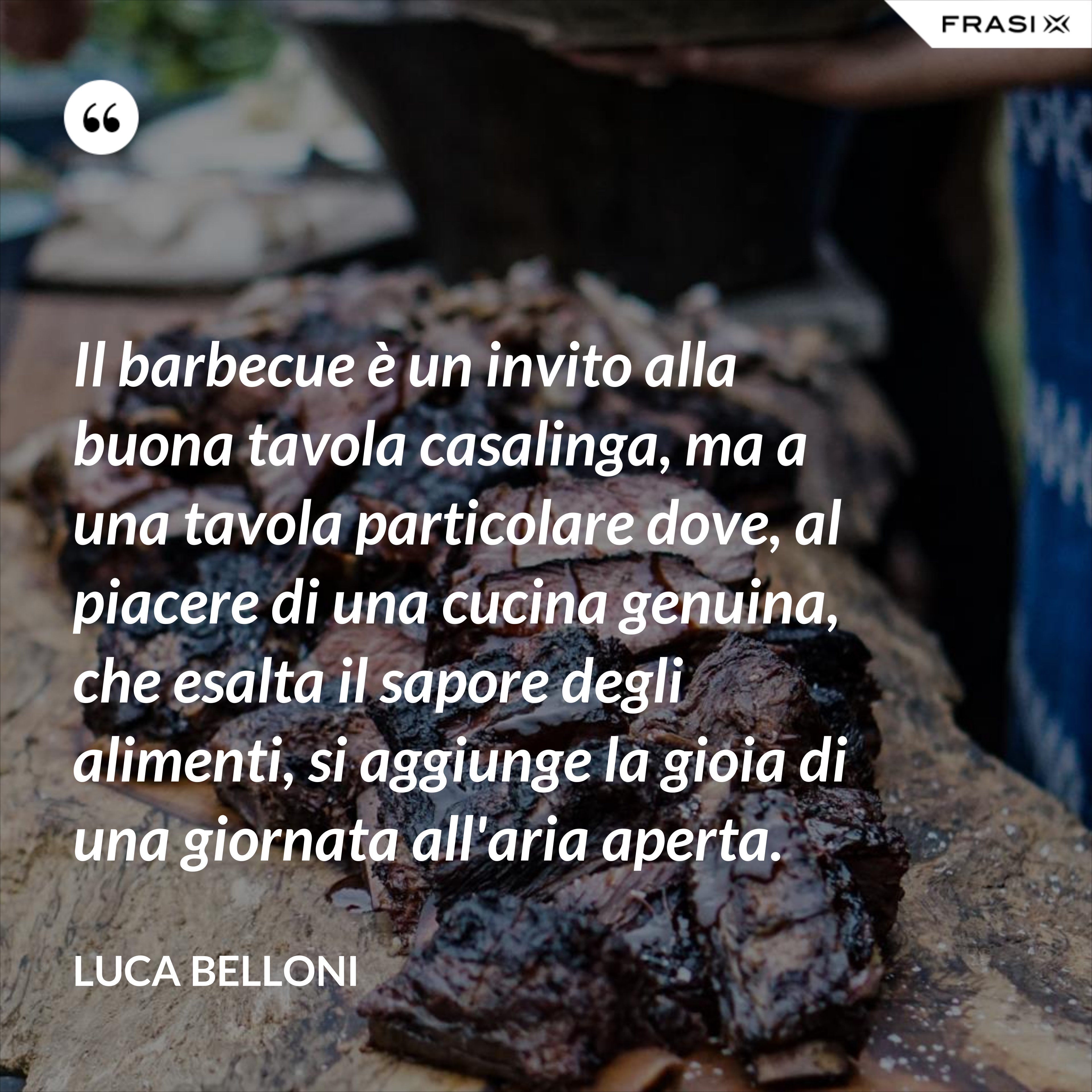 Il barbecue è un invito alla buona tavola casalinga, ma a una tavola particolare dove, al piacere di una cucina genuina, che esalta il sapore degli alimenti, si aggiunge la gioia di una giornata all'aria aperta. - Luca Belloni