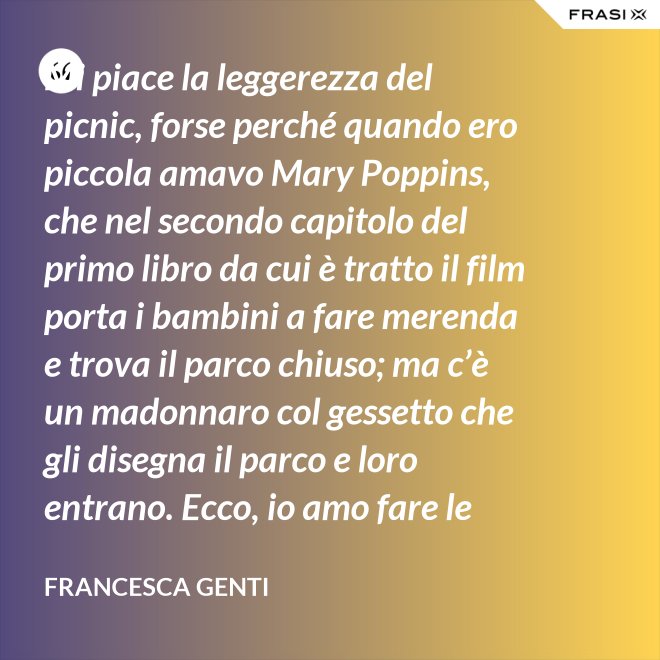 Mi piace la leggerezza del picnic, forse perché quando ero piccola amavo Mary Poppins, che nel secondo capitolo del primo libro da cui è tratto il film porta i bambini a fare merenda e trova il parco chiuso; ma c’è un madonnaro col gessetto che gli disegna il parco e loro entrano. Ecco, io amo fare le merende al parco o anche in casa, fingo che un tappeto sia un prato. - Francesca Genti