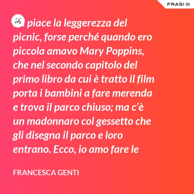 Mi piace la leggerezza del picnic, forse perché quando ero piccola amavo Mary Poppins, che nel secondo capitolo del primo libro da cui è tratto il film porta i bambini a fare merenda e trova il parco chiuso; ma c’è un madonnaro col gessetto che gli disegna il parco e loro entrano. Ecco, io amo fare le merende al parco o anche in casa, fingo che un tappeto sia un prato. - Francesca Genti