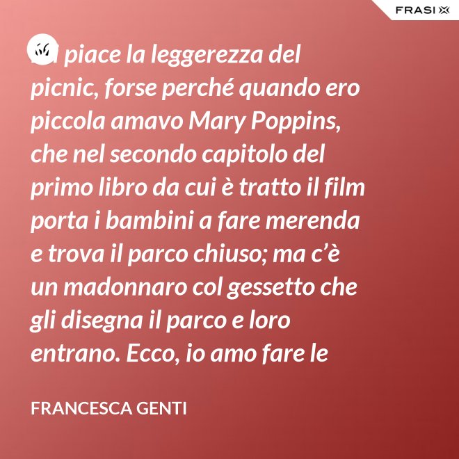 Mi piace la leggerezza del picnic, forse perché quando ero piccola amavo Mary Poppins, che nel secondo capitolo del primo libro da cui è tratto il film porta i bambini a fare merenda e trova il parco chiuso; ma c’è un madonnaro col gessetto che gli disegna il parco e loro entrano. Ecco, io amo fare le merende al parco o anche in casa, fingo che un tappeto sia un prato. - Francesca Genti