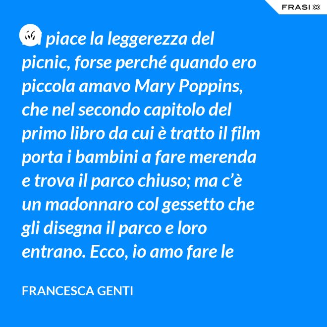 Mi piace la leggerezza del picnic, forse perché quando ero piccola amavo Mary Poppins, che nel secondo capitolo del primo libro da cui è tratto il film porta i bambini a fare merenda e trova il parco chiuso; ma c’è un madonnaro col gessetto che gli disegna il parco e loro entrano. Ecco, io amo fare le merende al parco o anche in casa, fingo che un tappeto sia un prato. - Francesca Genti