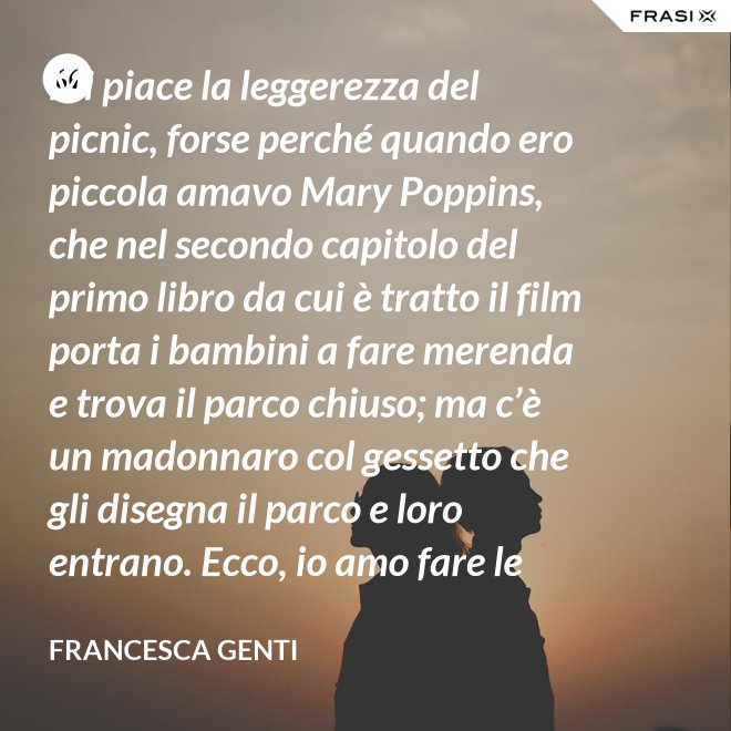 Mi piace la leggerezza del picnic, forse perché quando ero piccola amavo Mary Poppins, che nel secondo capitolo del primo libro da cui è tratto il film porta i bambini a fare merenda e trova il parco chiuso; ma c’è un madonnaro col gessetto che gli disegna il parco e loro entrano. Ecco, io amo fare le merende al parco o anche in casa, fingo che un tappeto sia un prato. - Francesca Genti