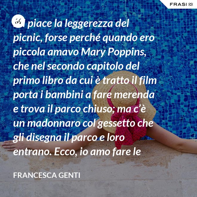 Mi piace la leggerezza del picnic, forse perché quando ero piccola amavo Mary Poppins, che nel secondo capitolo del primo libro da cui è tratto il film porta i bambini a fare merenda e trova il parco chiuso; ma c’è un madonnaro col gessetto che gli disegna il parco e loro entrano. Ecco, io amo fare le merende al parco o anche in casa, fingo che un tappeto sia un prato. - Francesca Genti
