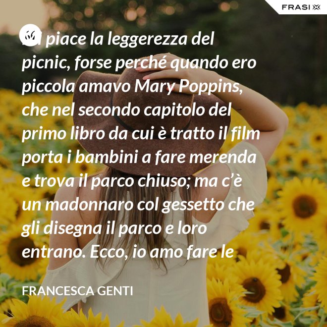 Mi piace la leggerezza del picnic, forse perché quando ero piccola amavo Mary Poppins, che nel secondo capitolo del primo libro da cui è tratto il film porta i bambini a fare merenda e trova il parco chiuso; ma c’è un madonnaro col gessetto che gli disegna il parco e loro entrano. Ecco, io amo fare le merende al parco o anche in casa, fingo che un tappeto sia un prato. - Francesca Genti