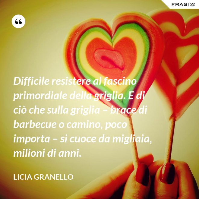 Difficile resistere al fascino primordiale della griglia. E di ciò che sulla griglia – brace di barbecue o camino, poco importa – si cuoce da migliaia, milioni di anni. - Licia Granello