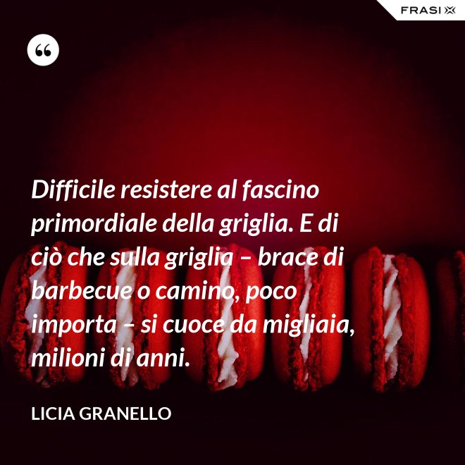 Difficile resistere al fascino primordiale della griglia. E di ciò che sulla griglia – brace di barbecue o camino, poco importa – si cuoce da migliaia, milioni di anni. - Licia Granello