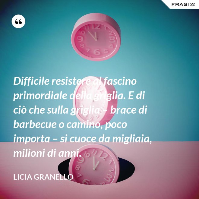 Difficile resistere al fascino primordiale della griglia. E di ciò che sulla griglia – brace di barbecue o camino, poco importa – si cuoce da migliaia, milioni di anni. - Licia Granello