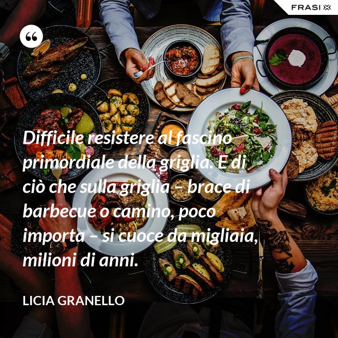 Difficile resistere al fascino primordiale della griglia. E di ciò che sulla griglia – brace di barbecue o camino, poco importa – si cuoce da migliaia, milioni di anni. - Licia Granello