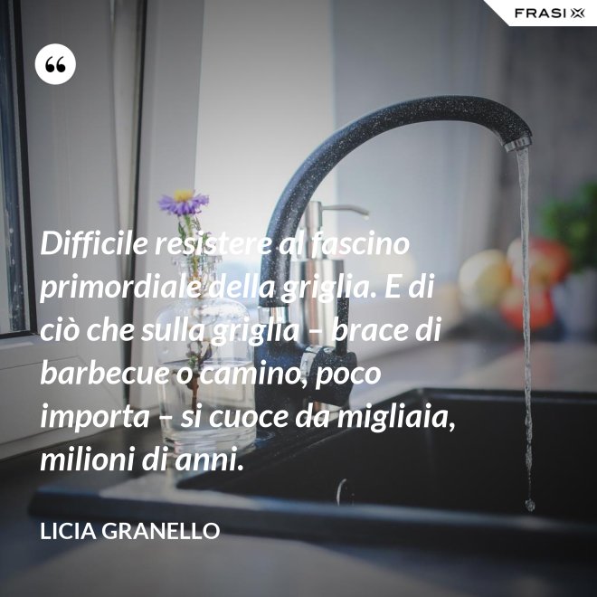 Difficile resistere al fascino primordiale della griglia. E di ciò che sulla griglia – brace di barbecue o camino, poco importa – si cuoce da migliaia, milioni di anni. - Licia Granello