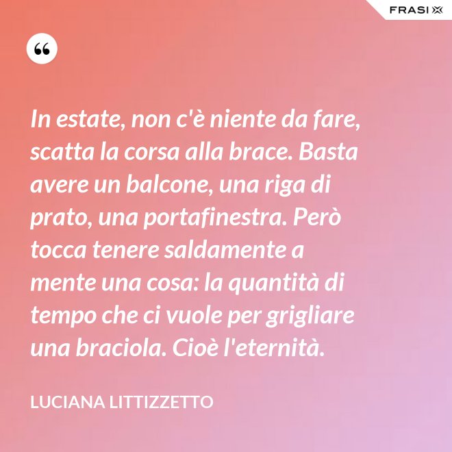 In estate, non c'è niente da fare, scatta la corsa alla brace. Basta avere un balcone, una riga di prato, una portafinestra. Però tocca tenere saldamente a mente una cosa: la quantità di tempo che ci vuole per grigliare una braciola. Cioè l'eternità. - Luciana Littizzetto