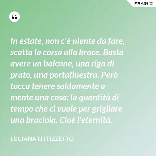 In estate, non c'è niente da fare, scatta la corsa alla brace. Basta avere un balcone, una riga di prato, una portafinestra. Però tocca tenere saldamente a mente una cosa: la quantità di tempo che ci vuole per grigliare una braciola. Cioè l'eternità. - Luciana Littizzetto