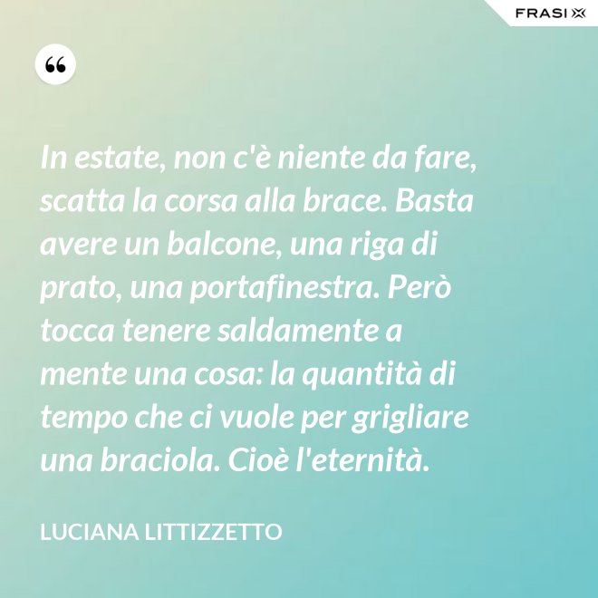 In estate, non c'è niente da fare, scatta la corsa alla brace. Basta avere un balcone, una riga di prato, una portafinestra. Però tocca tenere saldamente a mente una cosa: la quantità di tempo che ci vuole per grigliare una braciola. Cioè l'eternità. - Luciana Littizzetto