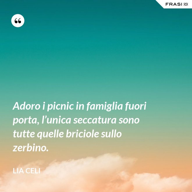 Adoro i picnic in famiglia fuori porta, l’unica seccatura sono tutte quelle briciole sullo zerbino. - Lia Celi