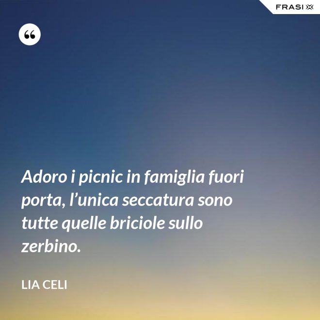 Adoro i picnic in famiglia fuori porta, l’unica seccatura sono tutte quelle briciole sullo zerbino. - Lia Celi