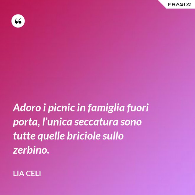 Adoro i picnic in famiglia fuori porta, l’unica seccatura sono tutte quelle briciole sullo zerbino. - Lia Celi