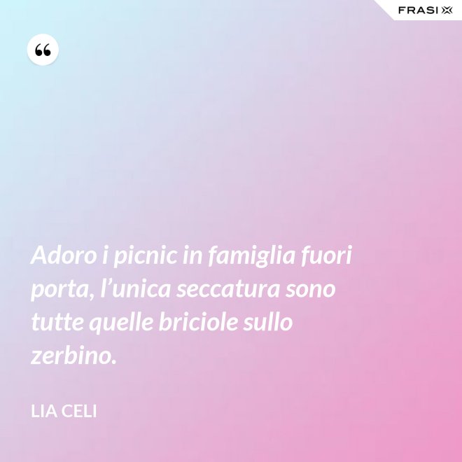 Adoro i picnic in famiglia fuori porta, l’unica seccatura sono tutte quelle briciole sullo zerbino. - Lia Celi