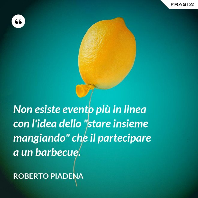 Non esiste evento più in linea con l'idea dello "stare insieme mangiando" che il partecipare a un barbecue. - Roberto Piadena