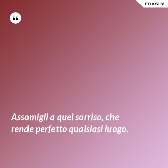 Assomigli a quel sorriso, che rende perfetto qualsiasi luogo. - Anonimo