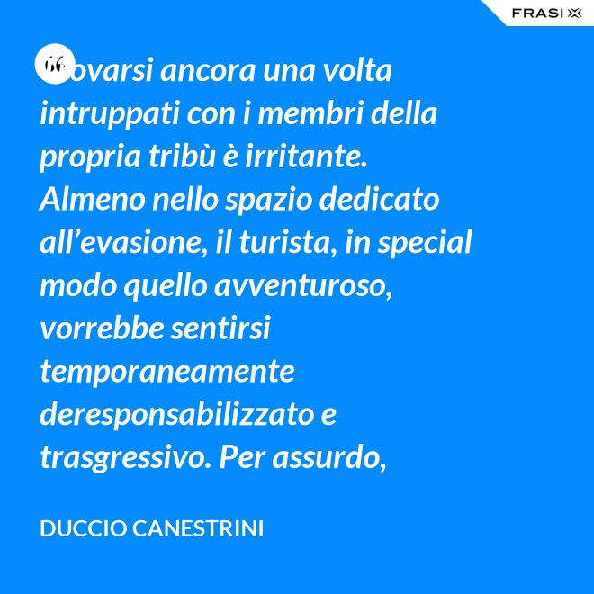 Trovarsi ancora una volta intruppati con i membri della propria tribù è irritante. Almeno nello spazio dedicato all’evasione, il turista, in special modo quello avventuroso, vorrebbe sentirsi temporaneamente deresponsabilizzato e trasgressivo. Per assurdo, vorrebbe sentirsi libero titolare del diritto di contaminare. E invece si accorge che le vacanze sono disciplinate come il lavoro, che l’evasione ha le sue regole e la sua socialità. In altre parole, si accorge che l’Eden non è un sogno privato, ma un luogo comune. - Duccio Canestrini