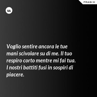 Voglio sentire ancora le tue mani scivolare su di me. Il tuo respiro corto mentre mi fai tua. I nostri battiti fusi in sospiri di piacere. - Anonimo