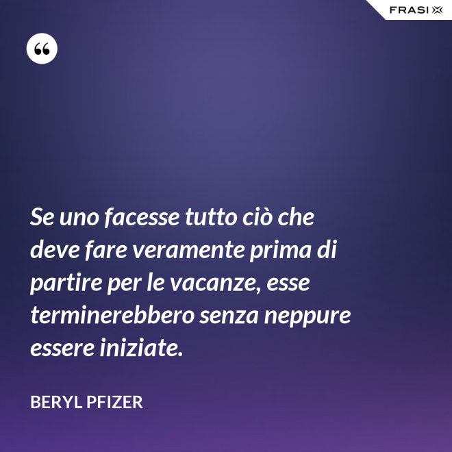 Se uno facesse tutto ciò che deve fare veramente prima di partire per le vacanze, esse terminerebbero senza neppure essere iniziate. - Beryl Pfizer