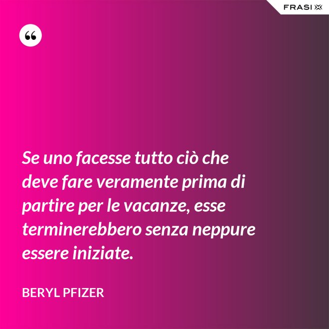 Se uno facesse tutto ciò che deve fare veramente prima di partire per le vacanze, esse terminerebbero senza neppure essere iniziate. - Beryl Pfizer