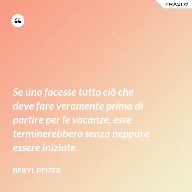 Se uno facesse tutto ciò che deve fare veramente prima di partire per le vacanze, esse terminerebbero senza neppure essere iniziate. - Beryl Pfizer
