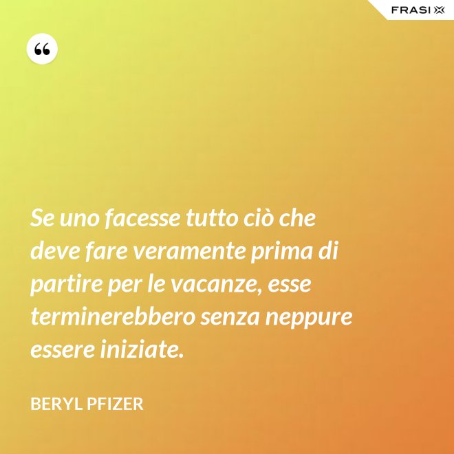 Se uno facesse tutto ciò che deve fare veramente prima di partire per le vacanze, esse terminerebbero senza neppure essere iniziate. - Beryl Pfizer