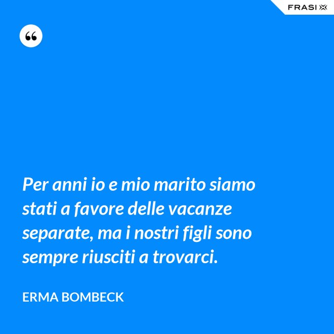 Per anni io e mio marito siamo stati a favore delle vacanze separate, ma i nostri figli sono sempre riusciti a trovarci. - Erma Bombeck