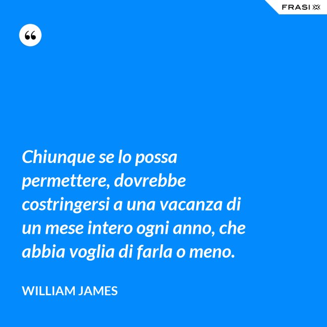 Chiunque se lo possa permettere, dovrebbe costringersi a una vacanza di un mese intero ogni anno, che abbia voglia di farla o meno. - William James