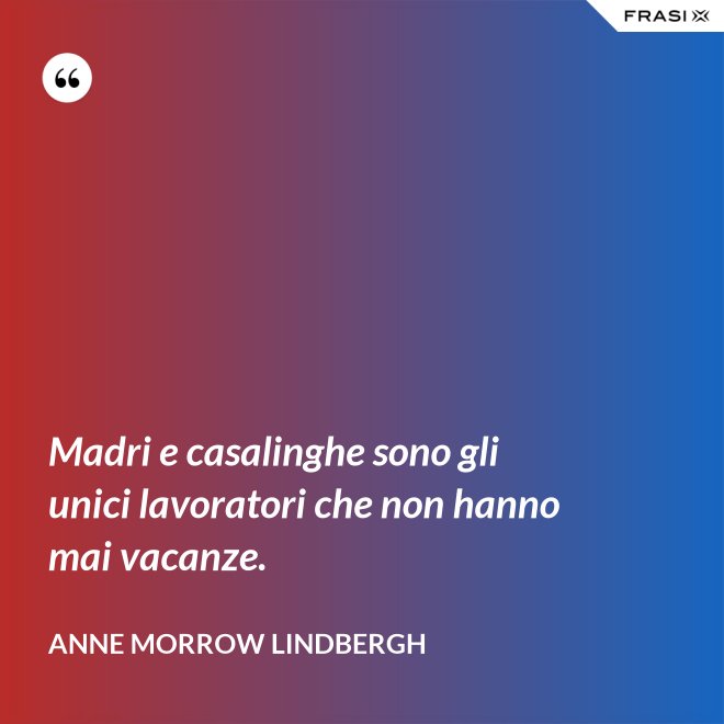 Madri e casalinghe sono gli unici lavoratori che non hanno mai vacanze. - Anne Morrow Lindbergh