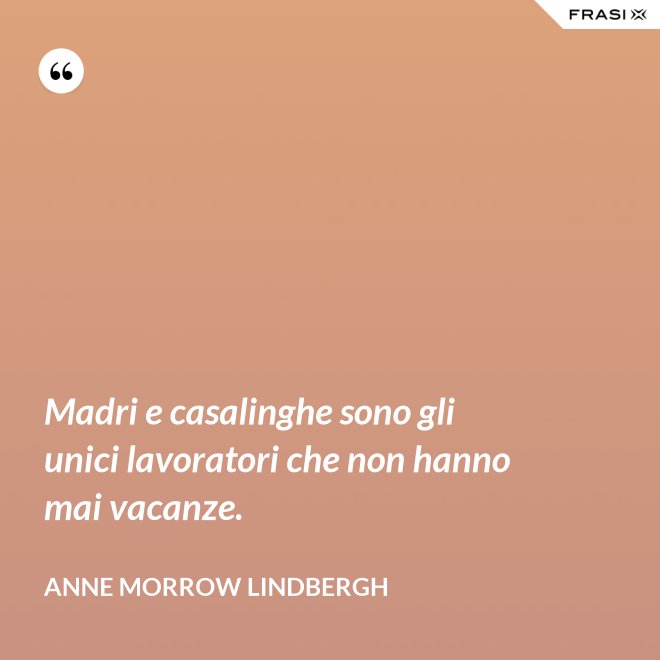 Madri e casalinghe sono gli unici lavoratori che non hanno mai vacanze. - Anne Morrow Lindbergh