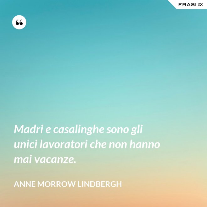 Madri e casalinghe sono gli unici lavoratori che non hanno mai vacanze. - Anne Morrow Lindbergh