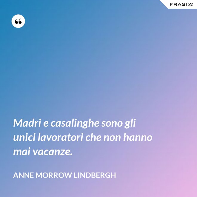 Madri e casalinghe sono gli unici lavoratori che non hanno mai vacanze. - Anne Morrow Lindbergh