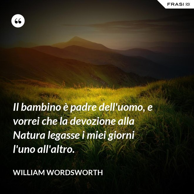 Il bambino è padre dell'uomo, e vorrei che la devozione alla Natura legasse i miei giorni l'uno all'altro. - William Wordsworth